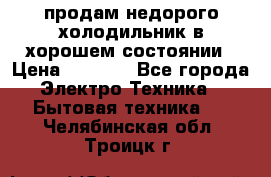 продам недорого холодильник в хорошем состоянии › Цена ­ 8 000 - Все города Электро-Техника » Бытовая техника   . Челябинская обл.,Троицк г.